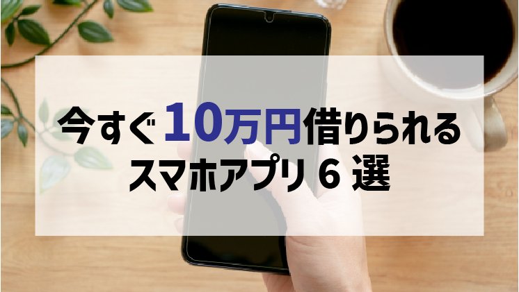【厳選】今すぐ10万円借りたい！スマホアプリで簡単に即日融資できるのはどれ？