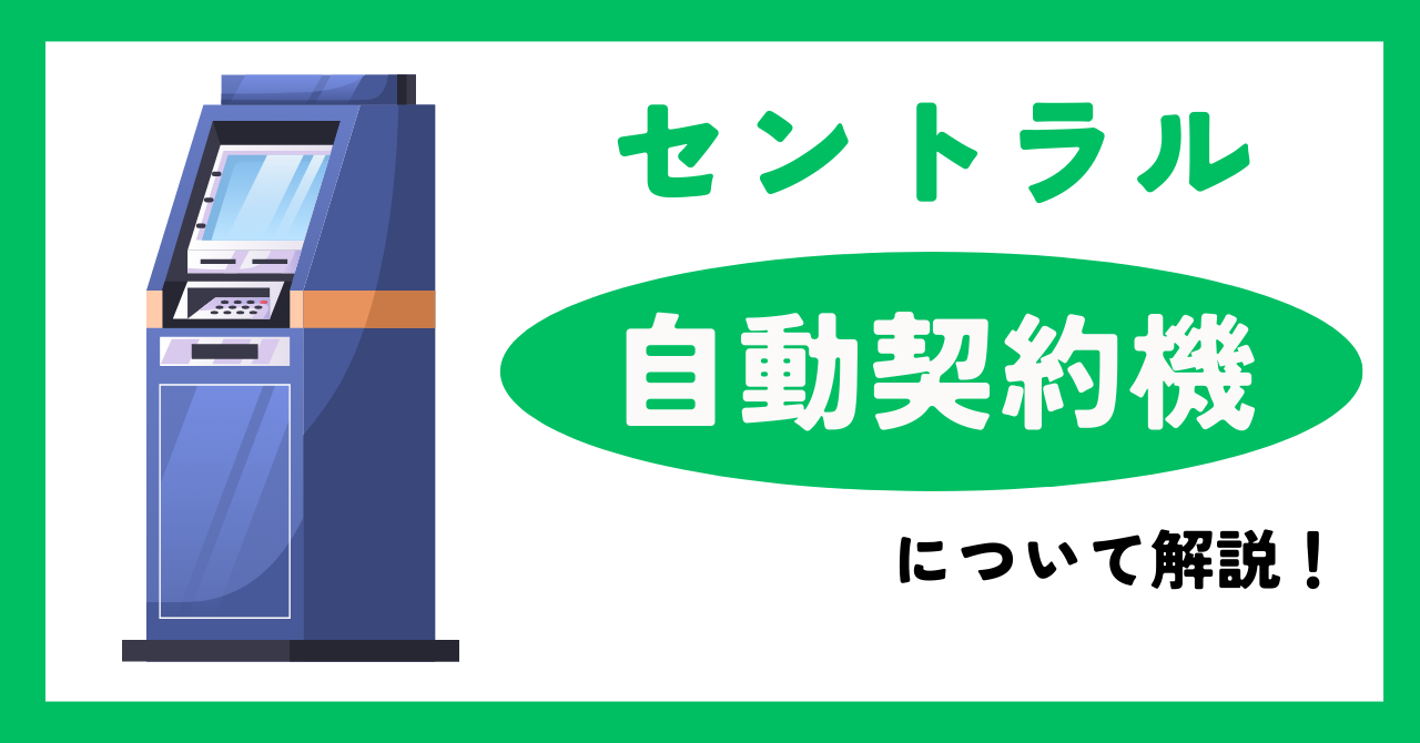 【セントラル】自動契約機(セントラルくん)はどこにある?営業時間、契約までの流れやメリット・デメリットについて解説!